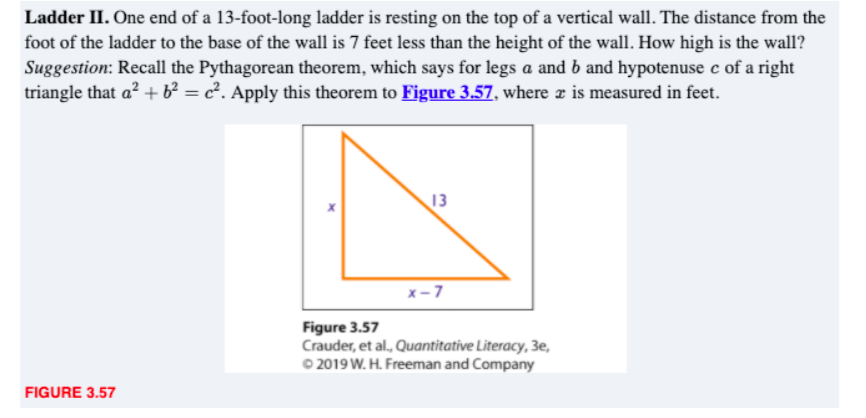 Ladder II. One end of a 13-foot-long ladder is resting on the top of a vertical wall. The distance from the
foot of the ladder to the base of the wall is 7 feet less than the height of the wall. How high is the wall?
Suggestion: Recall the Pythagorean theorem, which says for legs a and b and hypotenuse c of a right
triangle that a² + b² = c². Apply this theorem to Figure 3.57, where æ is measured in feet.
%3D
13
x-7
Figure 3.57
Crauder, et al., Quantitative Literacy, 3e,
O 2019 W. H. Freeman and Company
FIGURE 3.57
