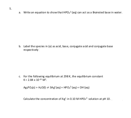 5.
a. Write an equation to show that HPo, (aq) can act as a Brønsted base in water.
b. Label the species in (a) as acid, base, conjugate a cid and conjugate base
respectively
c. For the following equilibrium at 298 K, the equilibrium constant
К- 2.84 х 10 2 М.
Ag PO45) + H,O() = 3Agʻ(aq) + HPO, (aq) + OH (aq)
Calculate the concentration of Ag in 0.10 M HPO. solution at pH 10.
