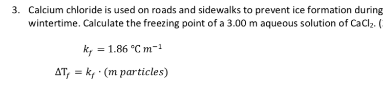 3. Calcium chloride is used on roads and sidewalks to prevent ice formation during
wintertime. Calculate the freezing point of a 3.00 m aqueous solution of CaCl2. (
kf = 1.86 °C m-1
AT, = kf · (m particles)
