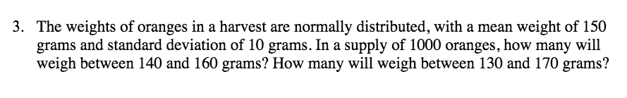 3. The weights of oranges in a harvest are normally distributed, with a mean weight of 150
grams and standard deviation of 10 grams. In a supply of 1000 oranges, how many will
weigh between 140 and 160 grams? How many will weigh between 130 and 170 grams?
