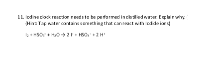 11. lodine clock reaction needs to be performed in distilled water. Explain why.
(Hint: Tap water contains something that can react with lodide ions)
I2 + HSO, + H,0 > 2F + HSO, +2 H
