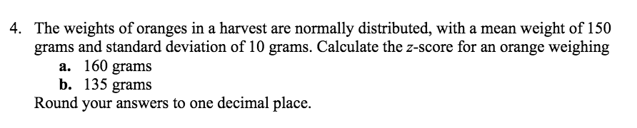 4. The weights of oranges in a harvest are normally distributed, with a mean weight of 150
grams and standard deviation of 10 grams. Calculate the z-score for an orange weighing
a. 160 grams
b. 135 grams
Round your answers to one decimal place.
