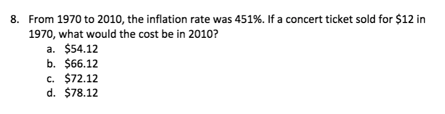 8. From 1970 to 2010, the inflation rate was 451%. If a concert ticket sold for $12 in
1970, what would the cost be in 2010?
a. $54.12
b. $66.12
c. $72.12
d. $78.12
