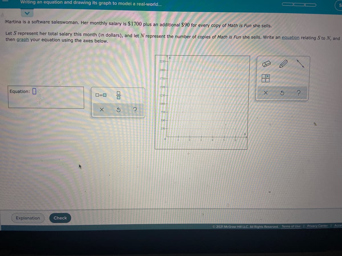 Writing an equation and drawing its graph to model a real-world...
Martina is a software saleswoman. Her monthly salary is $1700 plus an additional $90 for every copy of Math is Fun she sells.
Let S represent her total salary this month (in dollars), and let N represent the number of copies of Math is Fun she sells. Write an equation relating S to N, and
then graph your equation using the axes below.
2250+
2000-
1750-
1500-
Equation:
D=0
1250-
1000-
750+
500-
Explanation
Check
© 2021 McGraw Hill LLC. All Rights Reserved. Terms of Use | Privacy Center Acces
