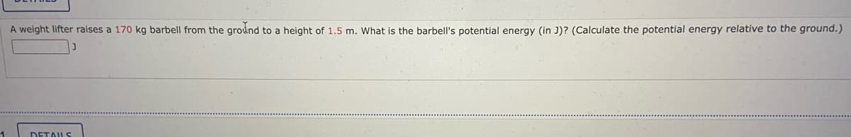 A weight lifter raises a 170 kg barbell from the ground to a height of 1.5 m. What is the barbell's potential energy (in J)? (Calculate the potential energy relative to the ground.)
1
DETAILS
