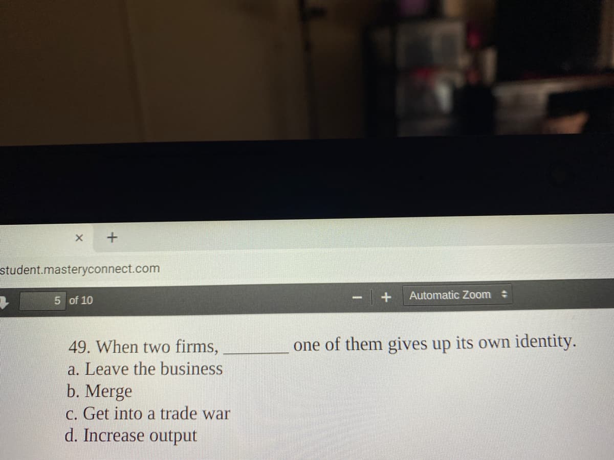 student.masteryconnect.com
Automatic Zoom
5 of 10
49. When two firms,
one of them gives up its own identity.
a. Leave the business
b. Merge
C. Get into a trade war
d. Increase output
