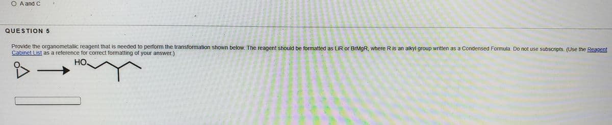 O A and C
QUESTION 5
Provide the organometallic reagent that is needed to perform the transformation shown below. The reagent should be formatted as LİR or BrMgR, where R is an alkyl group written as a Condensed Formula. Do not use subscripts. (Use the Reagent
Cabinet List as a reference for correct formatting of your answer.)
HO.
