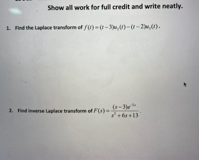 Show all work for full credit and write neatly.
1. Find the Laplace transform of f(t)= (t-3)u,(t)-(t-2)u, (t).
(s-3)e 25
s? +6s +13
2. Find inverse Laplace transform of F(s) =
%3D
