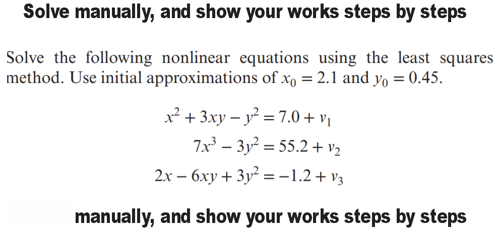 Solve manually, and show your works steps by steps
Solve the following nonlinear equations using the least squares
method. Use initial approximations of xo = 2.1 and yo = 0.45.
%3D
x² + 3xy – y = 7.0 + vị
7x³ – 3y² = 55.2 + v2
%3D
2.x – 6xy + 3y² =-1.2+ v3
manually, and show your works steps by steps
