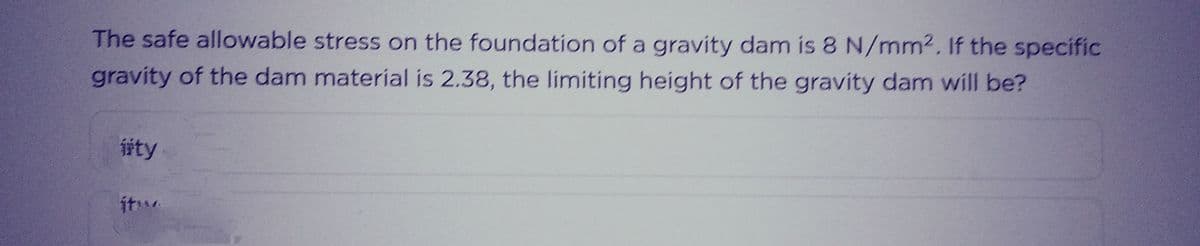 The safe allowable stress on the foundation of a gravity dam is 8 N/mm2. If the specific
gravity of the dam material is 2.38, the limiting height of the gravity dam will be?
isty
itw