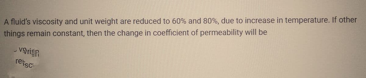 A fluid's viscosity and unit weight are reduced to 60% and 80%, due to increase in temperature. If other
things remain constant, then the change in coefficient of permeability will be
vgrign
retisc