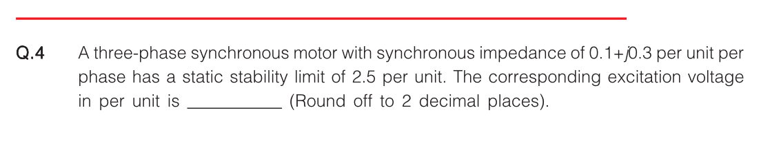 Q.4
A three-phase synchronous motor with synchronous impedance of 0.1+0.3 per unit per
phase has a static stability limit of 2.5 per unit. The corresponding excitation voltage
in per unit is
(Round off to 2 decimal places).