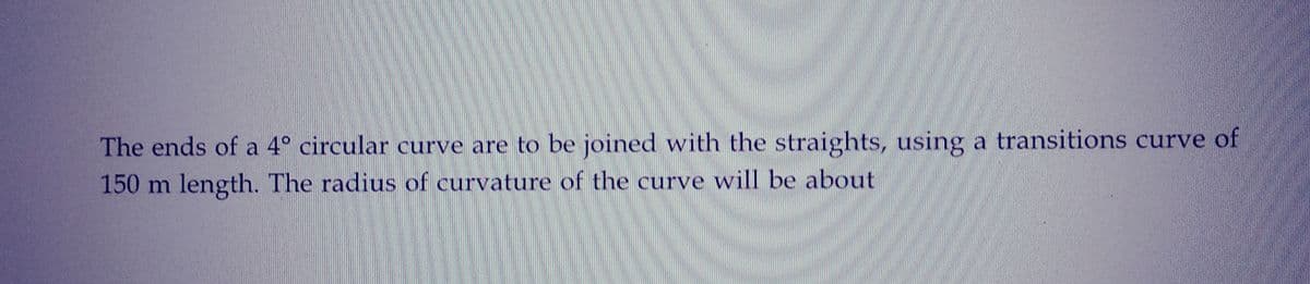 The ends of a 4° circular curve are to be joined with the straights, using a transitions curve of
150 m length. The radius of curvature of the curve will be about