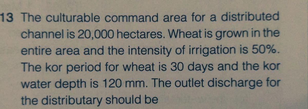 13 The culturable command area for a distributed
channel is 20,000 hectares. Wheat is grown in the
entire area and the intensity of irrigation is 50%.
The kor period for wheat is 30 days and the kor
water depth is 120 mm. The outlet discharge for
the distributary should be