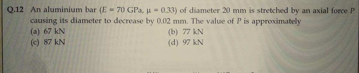 Q.12 An aluminium bar (E = 70 GPa, μ = 0.33) of diameter 20 mm is stretched by an axial force P
causing its diameter to decrease by 0.02 mm. The value of P is approximately
(a) 67 kN
(c) 87 kN
(b) 77 kN
(d) 97 kN
143
CAMERO