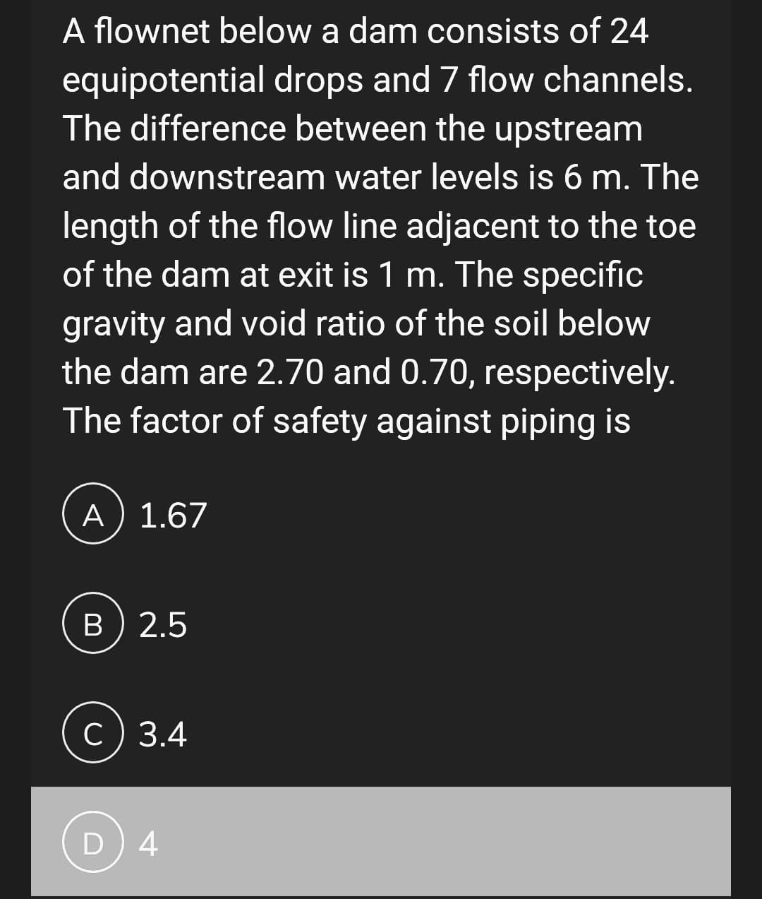 A flownet below a dam consists of 24
equipotential drops and 7 flow channels.
The difference between the upstream
and downstream water levels is 6 m. The
length of the flow line adjacent to the toe
of the dam at exit is 1 m. The specific
gravity and void ratio of the soil below
the dam are 2.70 and 0.70, respectively.
The factor of safety against piping is
A) 1.67
B) 2.5
c) 3.4
D) 4