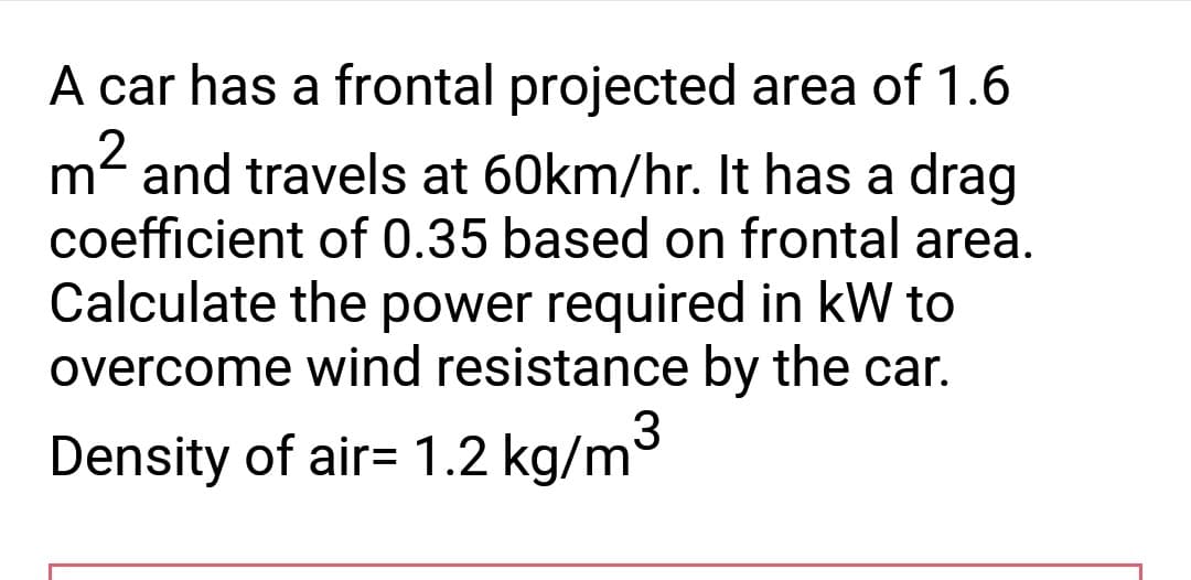 A car has a frontal projected area of 1.6
m² and travels at 60km/hr. It has a drag
coefficient of 0.35 based on frontal area.
Calculate the power required in kW to
overcome wind resistance by the car.
Density of air= 1.2 kg/m³