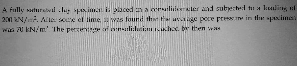 A fully saturated clay specimen is placed in a consolidometer and subjected to a loading of
200 kN/m². After some of time, it was found that the average pore pressure in the specimen
was 70 kN/m². The percentage of consolidation reached by then was