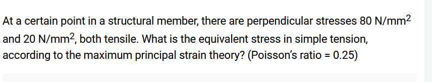 At a certain point in a structural member, there are perpendicular stresses 80 N/mm²
and 20 N/mm², both tensile. What is the equivalent stress in simple tension,
according to the maximum principal strain theory? (Poisson's ratio = 0.25)