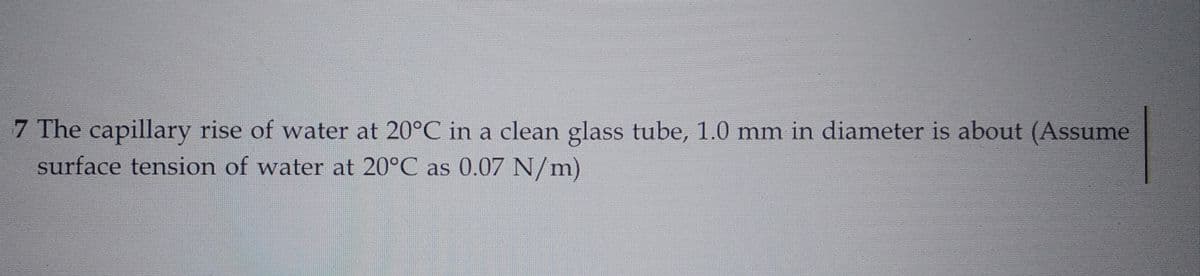 7 The capillary rise of water at 20°C in a clean glass tube, 1.0 mm in diameter is about (Assume
surface tension of water at 20°C as 0.07 N/m)