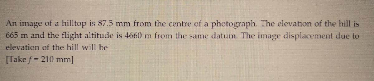 An image of a hilltop is 87.5 mm from the centre of a photograph. The elevation of the hill is
665 m and the flight altitude is 4660 m from the same datum. The image displacement due to
elevation of the hill will be
[Take f = 210 mm]