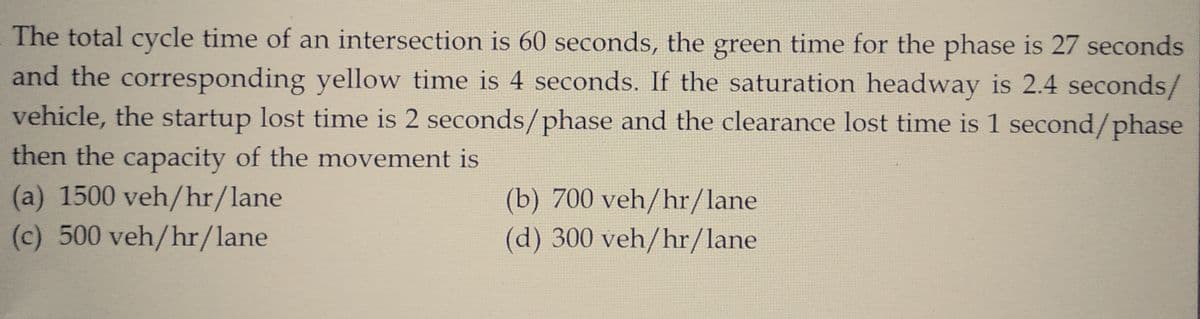 The total cycle time of an intersection is 60 seconds, the green time for the phase is 27 seconds
and the corresponding yellow time is 4 seconds. If the saturation headway is 2.4 seconds/
vehicle, the startup lost time is 2 seconds/phase and the clearance lost time is 1 second/phase
then the capacity of the movement is
(a) 1500 veh/hr/lane
(c) 500 veh/hr/lane
(b) 700 veh/hr/lane
(d) 300 veh/hr/lane