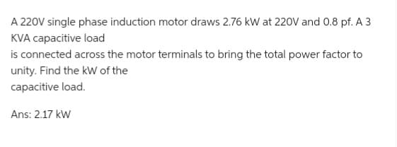 A 220V single phase induction motor draws 2.76 kW at 220V and 0.8 pf. A 3
KVA capacitive load
is connected across the motor terminals to bring the total power factor to
unity. Find the kW of the
capacitive load.
Ans: 2.17 kW