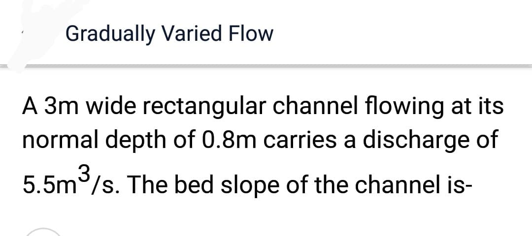 Gradually Varied Flow
A 3m wide rectangular channel flowing at its
normal depth of 0.8m carries a discharge of
5.5m³/s. The bed slope of the channel is-