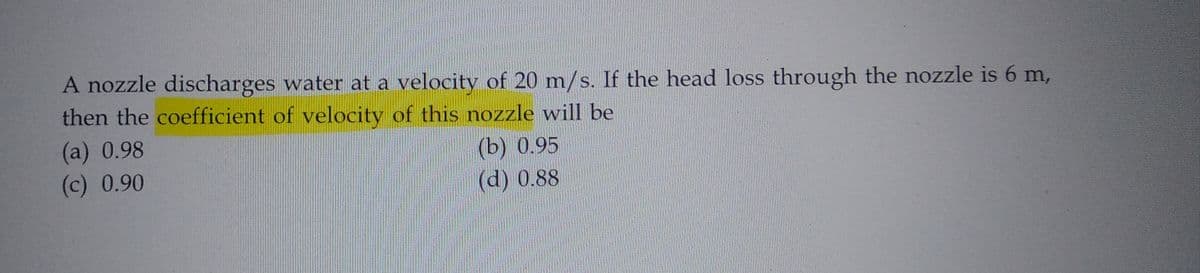 A nozzle discharges water at a velocity of 20 m/s. If the head loss through the nozzle is 6 m,
then the coefficient of velocity of this nozzle will be
(a) 0.98
(b) 0.95
(c) 0.90
(d) 0.88