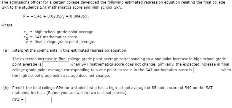 The admissions officer for a certain college developed the following estimated regression equation relating the final college
GPA to the student's SAT mathematics score and high school GPA.
ý = -1.41 + 0.0235x, + 0.00486x2
where
high-school grade point average
X1
X2 = SAT mathematics score
y = final college grade point average.
(a) Interpret the coefficients in this estimated regression equation.
The expected increase in final college grade point average corresponding to a one point increase in high school grade
point average is
when SAT mathematics score does not change. Similarly, the expected increase in final
college grade point average corresponding to a one point increase in the SAT mathematics score is
when
the high school grade point average does not change.
(b) Predict the final college GPA for a student who has a high-school average of 85 and a score of 540 on the SAT
mathematics test. (Round your answer to two decimal places.)
GPA =
