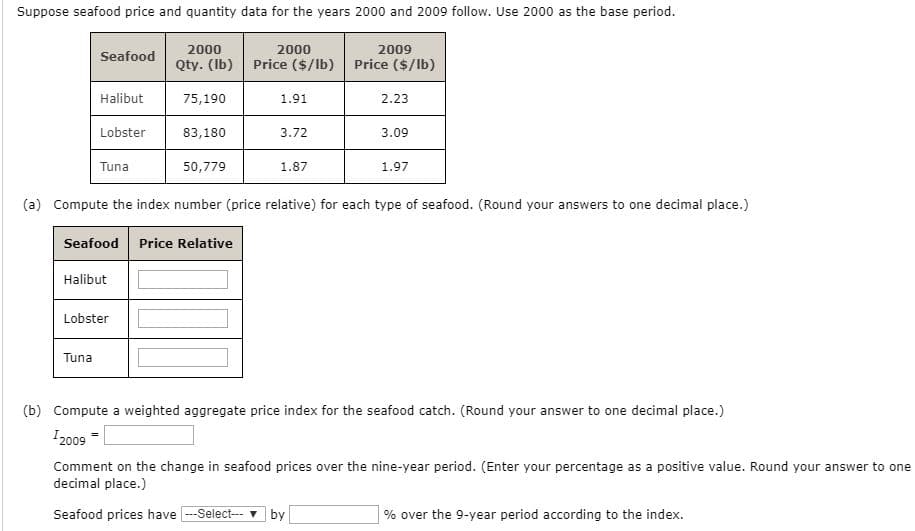 Suppose seafood price and quantity data for the years 2000 and 2009 follow. Use 2000 as the base period.
2009
Price ($/lb)
2000
2000
Seafood
Qty. (Ib)
Price ($/lb)
Halibut
75,190
1.91
2.23
Lobster
83,180
3.72
3.09
Tuna
50,779
1.87
1.97
(a) Compute the index number (price relative) for each type of seafood. (Round your answers to one decimal place.)
Seafood
Price Relative
Halibut
Lobster
Tuna
(b) Compute a weighted aggregate price index for the seafood catch. (Round your answer to one decimal place.)
I 2009
Comment on the change in seafood prices over the nine-year period. (Enter your percentage as a positive value. Round your answer to one
decimal place.)
Seafood prices have -Select- by
% over the 9-year period according to the index.
