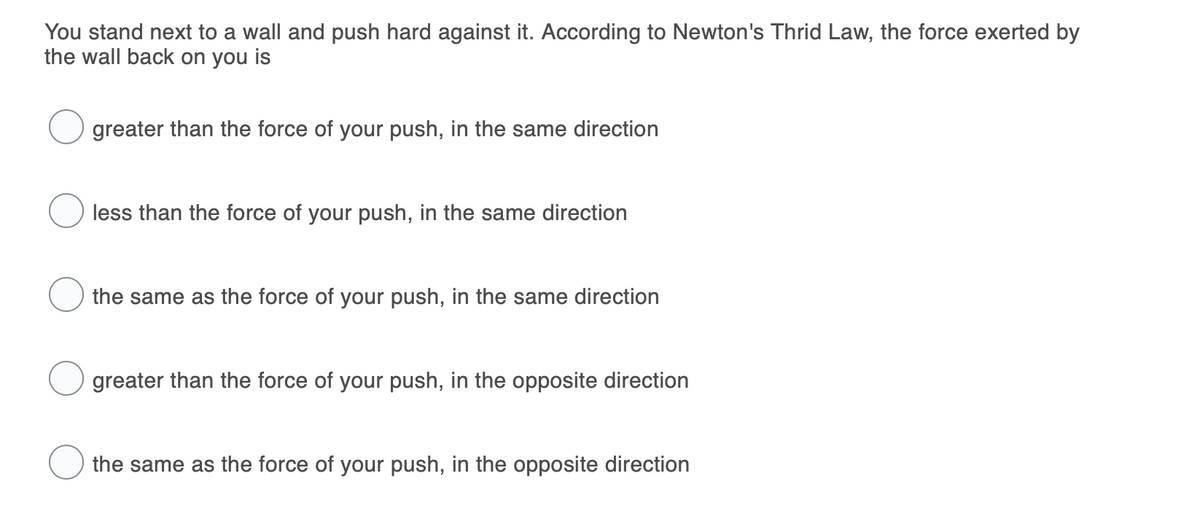 You stand next to a wall and push hard against it. According to Newton's Thrid Law, the force exerted by
the wall back on you is
greater than the force of your push, in the same direction
less than the force of your push, in the same direction
the same as the force of your push, in the same direction
greater than the force of your push, in the opposite direction
the same as the force of your push, in the opposite direction
