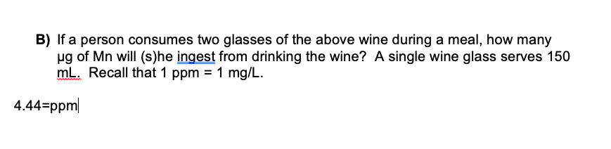 B) If a person consumes two glasses of the above wine during a meal, how many
ug of Mn will (s)he ingest from drinking the wine? A single wine glass serves 150
mL. Recall that 1 ppm = 1 mg/L.
4.44=ppm|
