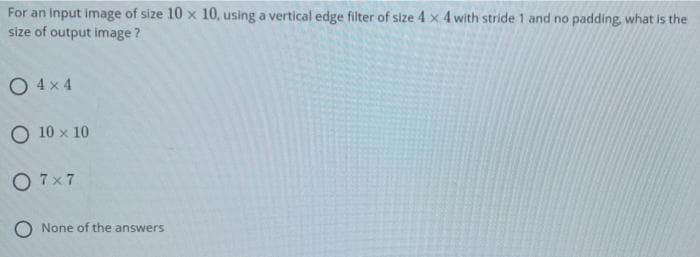 For an input image of size 10 x 10, using a vertical edge filter of size 4 x 4 with stride 1 and no padding, what is the
size of output image?
O 4x 4
O 10 x 10
O 7x7
O None of the answers
