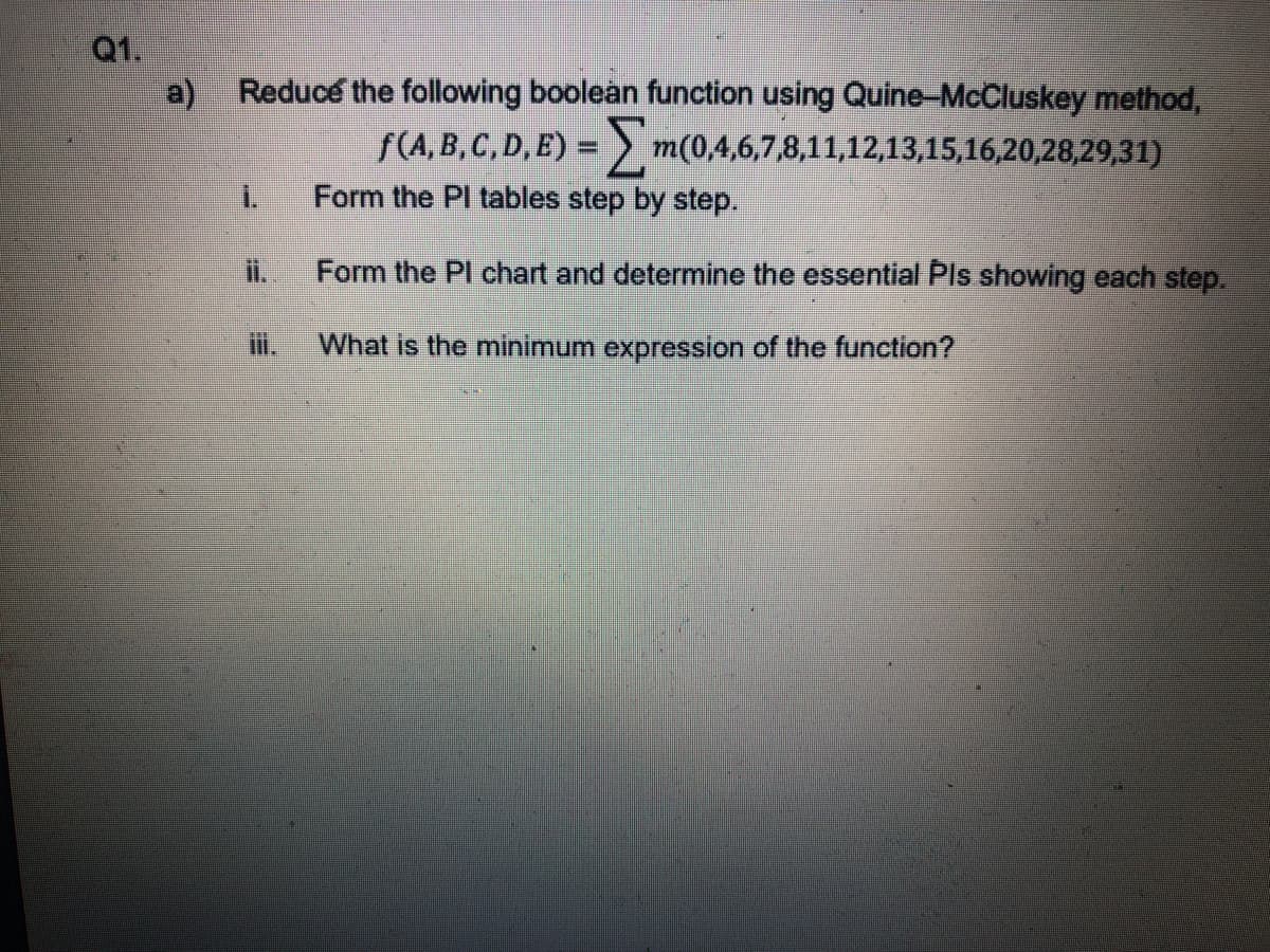 Q1.
a)
Reduce the following boolean function using Quine-McCluskey method,
f(A, B, C, D, E) =) m(0,4,6,7,8,11,12,13,15,16,20,28,29,31)
i.
Form the PI tables step by step.
Form the Pl chart and determine the essential Pls showing each step.
i.
What is the minimum expression of the function?
