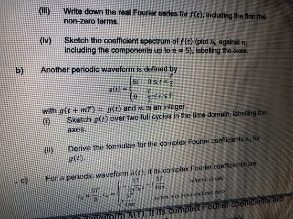 ()
Write down the real Fourier series for f(t), including the first five
non-zero terms.
Sketch the coefficlent spectrum of f(t) (plot b, against n,
(Iv)
including the components up to n = 5), labelling the axes.
b)
Another periodic waveform is defined by
T.
St
with g(t + mT) = g(t) and m is an integer.
(1)
Sketch g(t) over two full cycles in the time domain, labelling the
axes.
Derive the formulae for the complex Fourier coefficients c, for
g(t).
(ii)
For a periodic waveform h(t), if its complex Fourier coefficients are
57
57
2n-r*
5T
when n is odd
ST
4nm
when n is even and not zero
TOYeorm h(t), if its complex Fourier coefficients are
