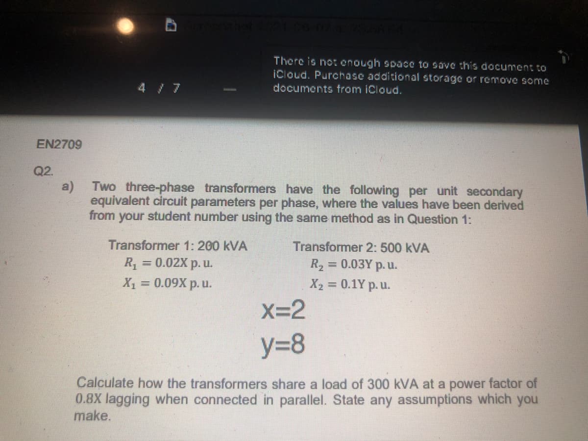 There is not enough space to save this document to
iCloud. Purchase additional storage or remove some
4 /7
documents from iCloud.
EN2709
Q2.
Two three-phase transformers have the following per unit secondary
equivalent circuit parameters per phase, where the values have been derived
from your student number using the same method as in Question 1:
a)
Transformer 1: 200 kVA
R = 0.02X p. u.
Transformer 2: 500 kVA
R2
=0.03Y p. u.
X = 0.09X p. u.
X2 = 0.1Y p. u.
X=2
y=8
Calculate how the transformers share a load of 300 kVA at a power factor of
08X lagging when connected in parallel. State any assumptions which you
make.
