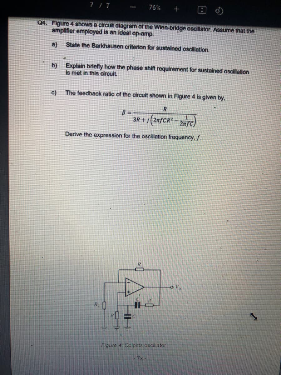 7 7
76%
Q4. Figure 4 shows a circult diagram of the Wien-bridge oscillator. ASsume that the
amplifier employed is an ideal op-amp.
a)
State the Barkhausen criterion for sustained oscillation.
b) Explain briefly how the phase shift requirement for sustained oscillation
is met in this circuit.
c)
The feedback ratio of the circuit shown in Figure 4 is given by,
%3D
3R +j(2afCR-C)
27/
Derive the expression for the oscillation frequency, f.
R.
Figure 4 Colpitts oscillator
- 7x-
