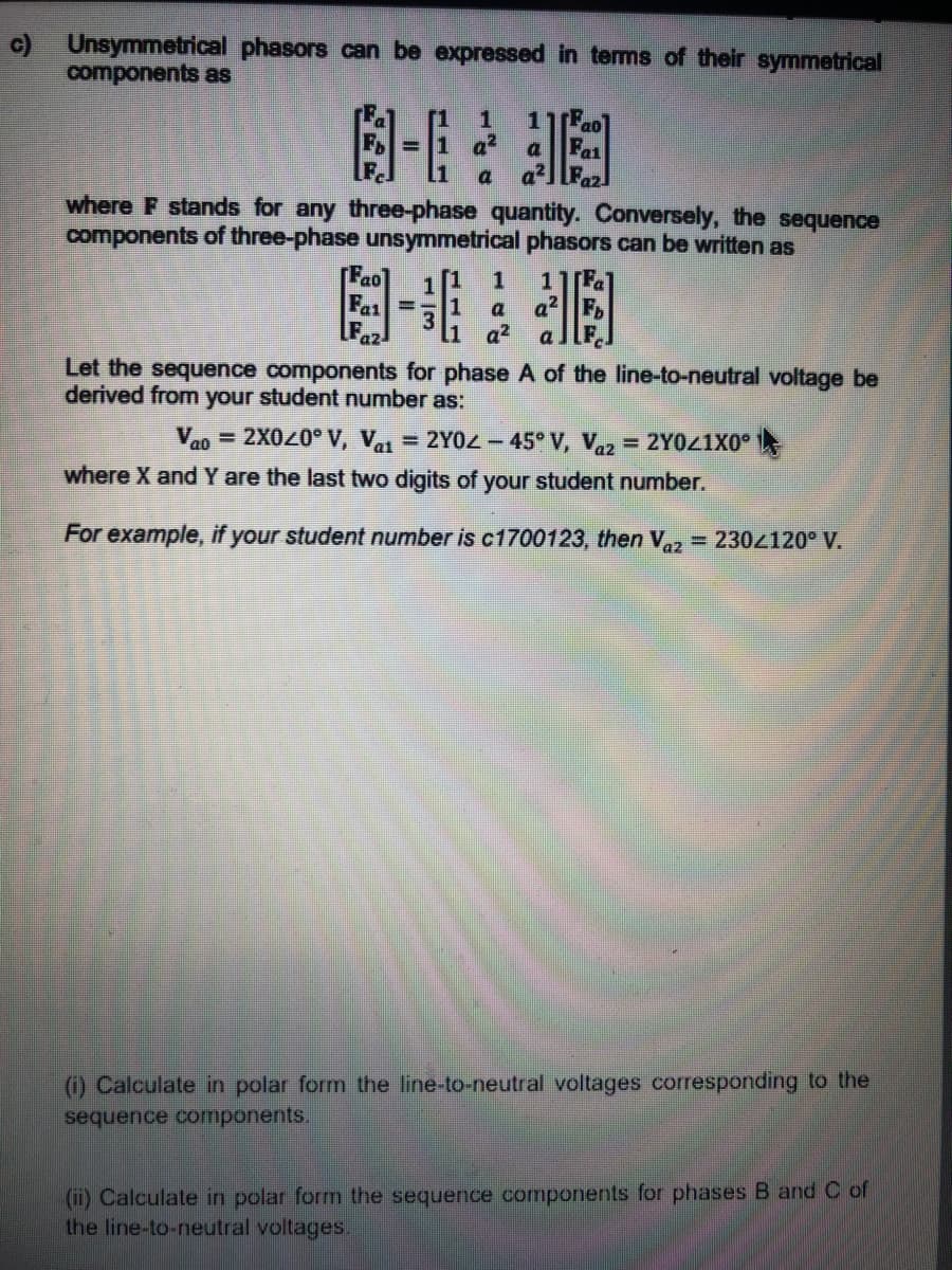 c) Unsymmetrical phasors can be expressed in tems of their symmetrical
components as
=1 a?
Fa1
a]Fa2
a
where F stands for any three-phase quantity. Conversely, the sequence
components of three-phase unsymmetrical phasors can be written as
[Fao
1[Fa
a2F.
[1
1
3.
1
a
a2
Let the sequence components for phase A of the line-to-neutral voltage be
derived from your student number as:
= 2X020° V, Vai = 2Y0Z - 45 V, Vaz = 2Y0Z1X0°
where X and Y are the last two digits of your student number.
Vao
%3D
For example, if your student number is c1700123, then V,, = 2304120° V.
(1) Calculate in polar form the line-to-neutral voltages corresponding to the
sequence components.
(i) Calculate in polar form the sequence components for phases B and C of
the line-to-neutral voltages.
