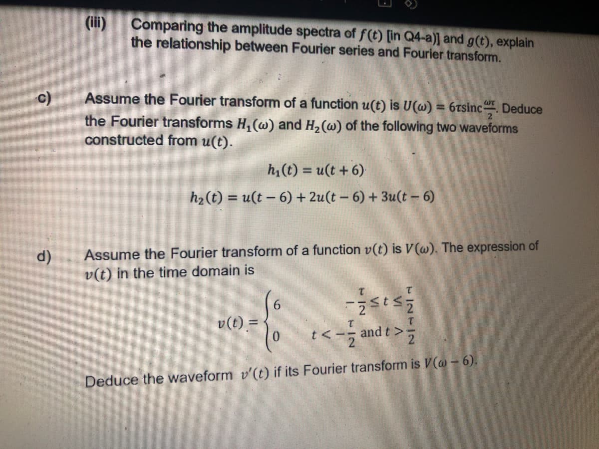 (iii)
Comparing the amplitude spectra of f(t) [in Q4-a)] and g(t), explain
the relationship between Fourier series and Fourier transform.
Assume the Fourier transform of a function u(t) is U(w) = 6tsinc. Deduce
the Fourier transforms H, (ao) and H, (w) of the following two waveforms
constructed from u(t).
c)
%3D
h,(t) = u(t + 6)
h2 (t) = u(t- 6) + 2u(t – 6) + 3u(t - 6)
%3D
Assume the Fourier transform of a function v(t) is V(@). The expression of
v(t) in the time domain is
d)
v(t) = 1
1.
and t>:
Deduce the waveform v'(t) if its Fourier transform is V(w - 6).
