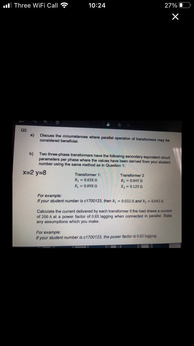 ull Three WIFİ Call ?
10:24
27%
th
Q2.
a)
considered beneficial.
Discuss the circumstances where parallel operation of transformers may be
b)
Two three-phase transformers have the following secondary equivalent circuit
parameters per phase where the values have been derived from your student
number using the same method as in Question 1:
X=2 y=8
Transformer 1:
R = 0.03X 0
Transformer 2
R2 = 0.04Y 0
X, = 0.09X N
X2 = 0.12Y 0
For example:
If your student number is c1700123, then R, = 0.032 N and R2 = 0.043 N.
Calculate the current delivered by each transformer if the load draws a current
of 200 A at a power factor of 0.8X lagging when connected in parallel. State
any assumptions which you make.
For example:
If your student number is c1700123, the power factor is 0.82 lagging.
