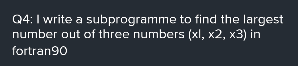 Q4:I write a subprogramme to find the largest
number out of three numbers (xl, x2, x3) in
fortran90
