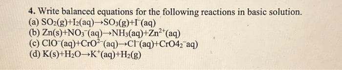 4. Write balanced equations for the following reactions in basic solution.
(a) SO2(g)+I2(aq)→SO3(g)+I (aq)
(b) Zn(s)+NO3(aq)→NH3(aq)+Zn²+ (aq)
(c) CIO (aq)+CrO2 (aq)→Cl(aq)+CrO42 aq)
K(s)+H₂O-K*(aq)+H₂(g)
(d)