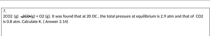 7.
2CO2 (g) 200(g) + O2 (g). It was found that at 20 OC, the total pressure at equilibrium is 2.9 atm and that of CO2
is 0.8 atm. Calculate K. (Answer 2.14)