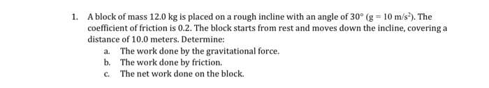 1. A block of mass 12.0 kg is placed on a rough incline with an angle of 30° (g = 10 m/s²). The
coefficient of friction is 0.2. The block starts from rest and moves down the incline, covering a
distance of 10.0 meters. Determine:
a. The work done by the gravitational force.
b.
The work done by friction.
c.
The net work done on the block.