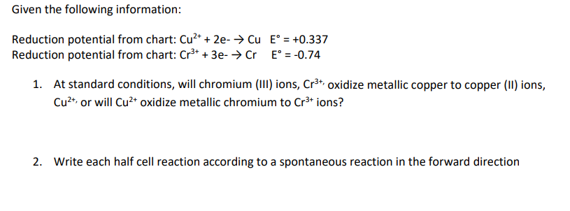 Given the following information:
Reduction potential from chart: Cu²+ + 2e- → Cu
Reduction potential from chart: Cr³+ + 3e- → Cr
E° = +0.337
E° = -0.74
1. At standard conditions, will chromium (III) ions, Cr³+, oxidize metallic copper to copper (II) ions,
Cu²+, or will Cu²+ oxidize metallic chromium to Cr³+ ions?
2. Write each cell reaction according to a spontaneous reaction in forward direction