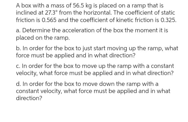 A box with a mass of 56.5 kg is placed on a ramp that is
inclined at 27.3° from the horizontal. The coefficient of static
friction is 0.565 and the coefficient of kinetic friction is 0.325.
a. Determine the acceleration of the box the moment it is
placed on the ramp.
b. In order for the box to just start moving up the ramp, what
force must be applied and in what direction?
c. In order for the box to move up the ramp with a constant
velocity, what force must be applied and in what direction?
d. In order for the box to move down the ramp with a
constant velocity, what force must be applied and in what
direction?