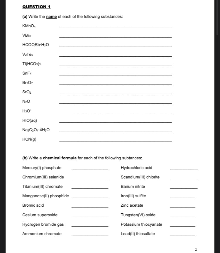 QUESTION 1
(a) Write the name of each of the following substances:
KMNO4
VBr3
HCOORB-H20
V2Tes
TI(HCO3)3
SnF4
Br207
SrO2
N20
H3O*
HIO(aq)
NazC204-4H20
HCN(g)
(b) Write a chemical formula for each of the following subtances:
Mercury(1) phosphate
Hydrochloric acid
Chromium(III) selenide
Scandium(III) chlorite
Titanium(III) chromate
Barium nitrite
Manganese(II) phosphide
Iron(III) sulfite
Bromic acid
Zinc acetate
Cesium superoxide
Tungsten(VI) oxide
Hydrogen bromide gas
Potassium thiocyanate
Ammonium chromate
Lead(II) thiosulfate
