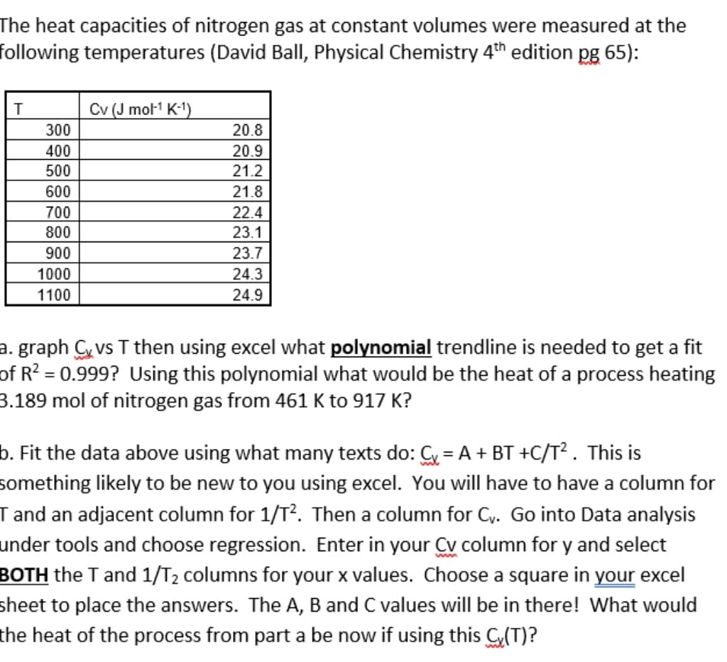 The heat capacities of nitrogen gas at constant volumes were measured at the
following temperatures (David Ball, Physical Chemistry 4th edition pg 65):
Cv (J mol1 K-1)
300
20.8
400
20.9
500
21.2
600
21.8
700
22.4
800
23.1
900
23.7
1000
24.3
1100
24.9
a. graph C vs T then using excel what polynomial trendline is needed to get a fit
of R? = 0.999? Using this polynomial what would be the heat of a process heating
3.189 mol of nitrogen gas from 461 K to 917 K?
b. Fit the data above using what many texts do: Cy = A + BT +C/T² . This is
something likely to be new to you using excel. You will have to have a column for
I and an adjacent column for 1/T?. Then a column for Cy. Go into Data analysis
under tools and choose regression. Enter in your Cv column for y and select
BOTH the T and 1/T2 columns for your x values. Choose a square in your excel
sheet to place the answers. The A, B and C values will be in there! What would
the heat of the process from part a be now if using this C(T)?
