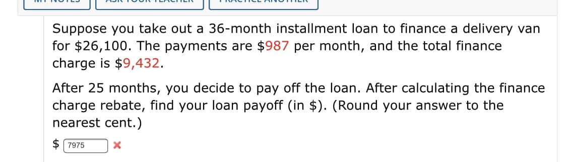 Suppose you take out a 36-month installment loan to finance a delivery van
for $26,100. The payments are $987 per month, and the total finance
charge is $9,432.
After 25 months, you decide to pay off the loan. After calculating the finance
charge rebate, find your loan payoff (in $). (Round your answer to the
nearest cent.)
$ 7975
